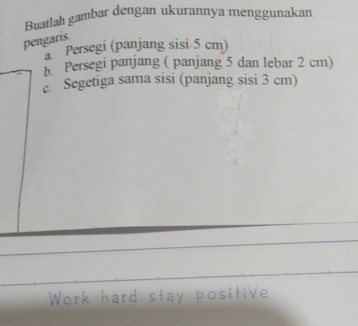 Buatlah gambar dengan ukurannya menggunakan 
pengaris. 
a Persegi (panjang sisi 5 cm) 
b. Persegi panjang ( panjang 5 dan lebar 2 cm) 
c. Segetiga sama sisi (panjang sisi 3 cm)