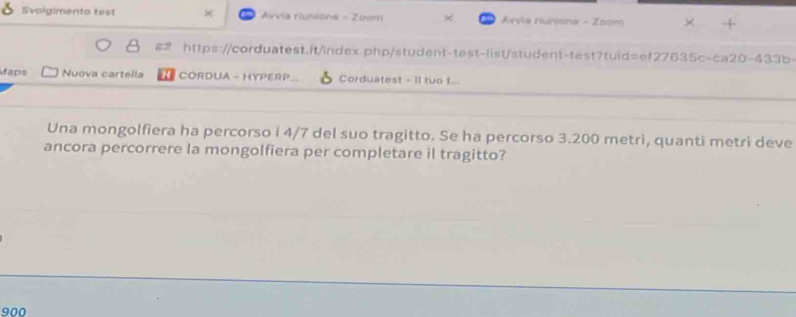 Svolgimento test × Avvia riunione - Zoom Arvis runisne - Zoom 
https://corduatest.it/index.php/student-test-list/student-test?tuid=ef27635c-ca20-433b- 
Maps Nuova cartella H CORDUA - HYPERP Corduatest - i tuo t... 
Una mongolfiera ha percorso i 4/7 del suo tragitto. Se ha percorso 3.200 metri, quanti metri deve 
ancora percorrere la mongolfiera per completare il tragitto?
900