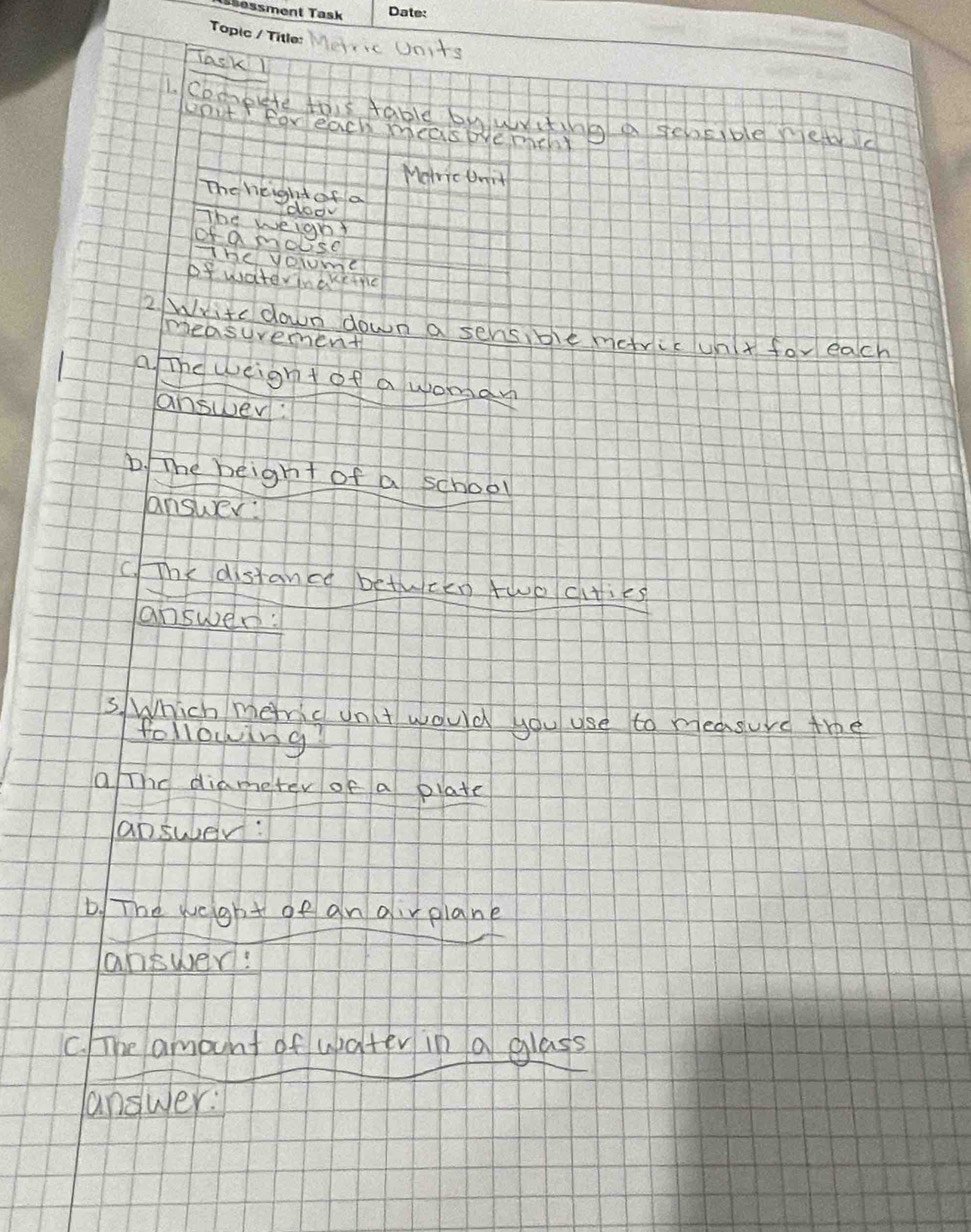 Meric Units 
Task1 
1. coopute this table bywrting a seosible mewic 
upit forleach measpre mthy 
Motric Unit 
The height of a 
doo 
The weighy 
of a mobse 
The volume 
of wateriaketic 
2. Write down down a sensible metric unt for each 
easuvemment 
a The weignt of a womgan 
answer: 
D. The beight of a school 
answer: 
C. The distance betwcen two cities 
answen: 
S.Which mefric ont would you use to measurd the 
following 
a The diameter of a plate 
apsuber: 
D. The weight of an oirplane 
answer! 
c. he amount of wpater in a glass 
answer: