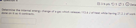 つ 5 $ 3 i 1 Deta 
Determine the internal energy change of a gas which releases 113.6 J of heat while having 27.2 J of work 
done on it as it contracts.