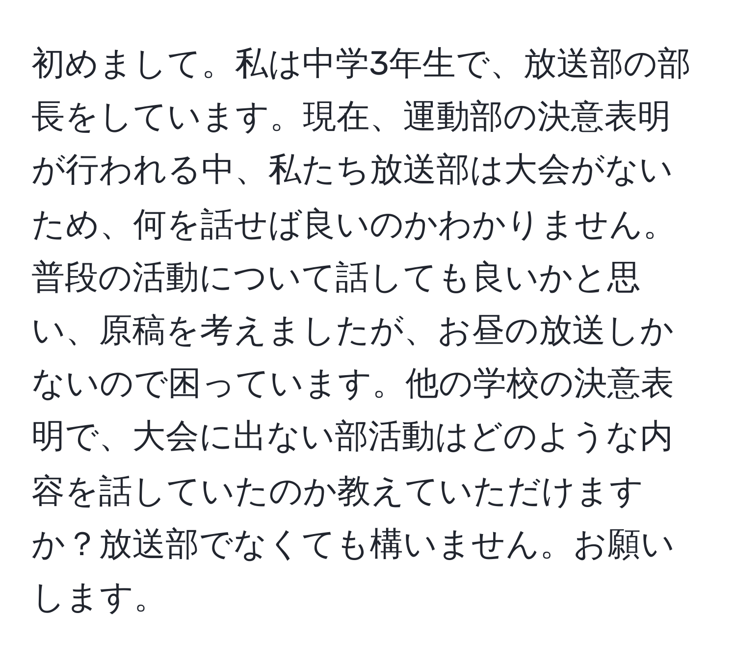 初めまして。私は中学3年生で、放送部の部長をしています。現在、運動部の決意表明が行われる中、私たち放送部は大会がないため、何を話せば良いのかわかりません。普段の活動について話しても良いかと思い、原稿を考えましたが、お昼の放送しかないので困っています。他の学校の決意表明で、大会に出ない部活動はどのような内容を話していたのか教えていただけますか？放送部でなくても構いません。お願いします。