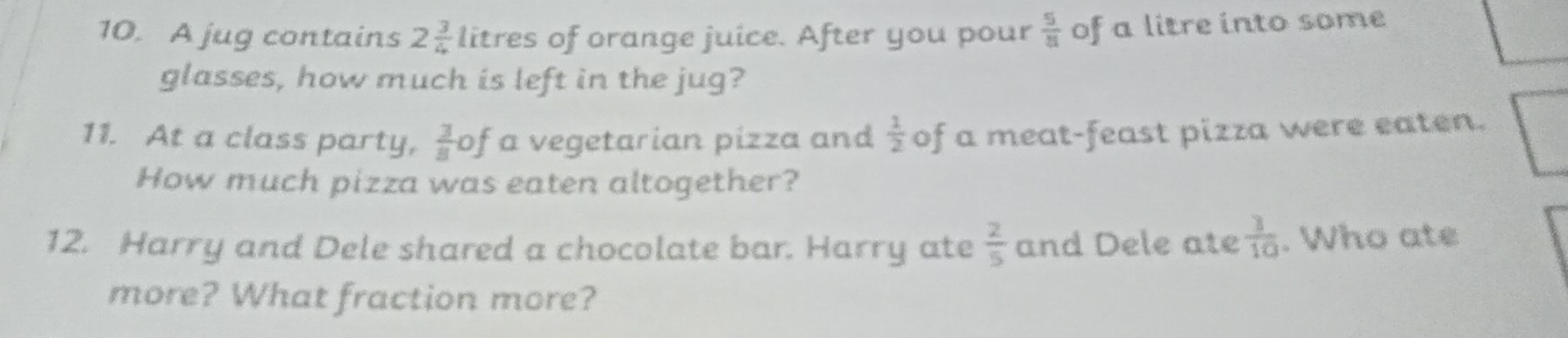 A jug contains 2 3/4  litres of orange juice. After you pour  5/81  of a litre into some 
glasses, how much is left in the jug? 
11. At a class party,  3/8 of a vegetarian pizza and  1/2  of a meat-feast pizza were eaten. 
How much pizza was eaten altogether? 
12. Harry and Dele shared a chocolate bar. Harry ate  2/5  and Dele ate  3/10 . Who ate 
more? What fraction more?