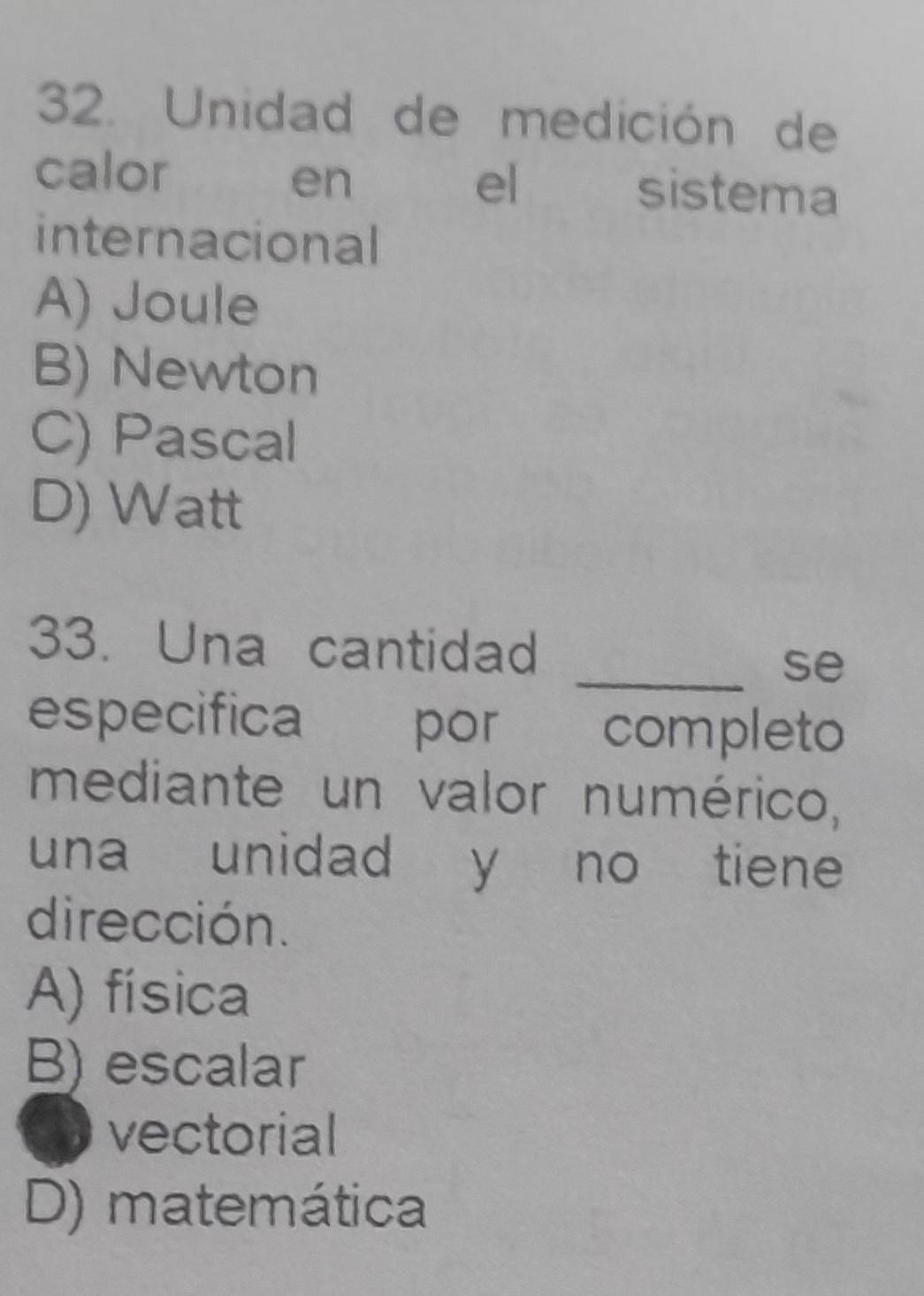 Unidad de medición de
calor en el sistema
internacional
A) Joule
B) Newton
C) Pascal
D) Watt
33. Una cantidad
_se
especifica por completo
mediante un valor numérico,
una unidad y no tiene
dirección.
A) física
B) escalar
vectorial
D) matemática