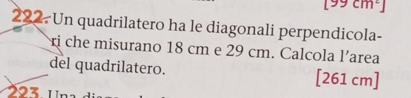 [99cm^2]
222 Un quadrilatero ha le diagonali perpendicola- 
rị che misurano 18 cm e 29 cm. Calcola l'area 
del quadrilatero. [261 cm]