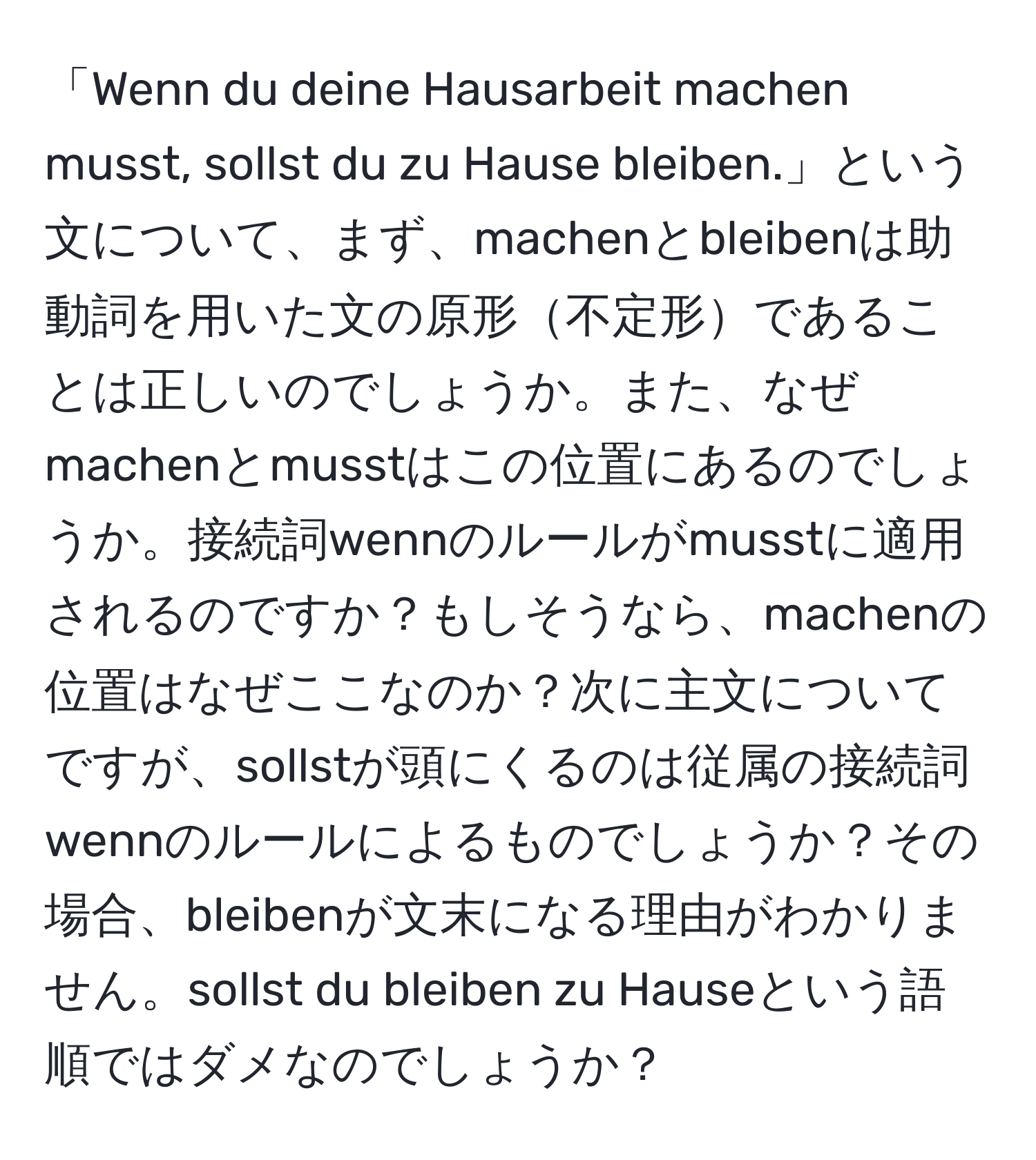 「Wenn du deine Hausarbeit machen musst, sollst du zu Hause bleiben.」という文について、まず、machenとbleibenは助動詞を用いた文の原形不定形であることは正しいのでしょうか。また、なぜmachenとmusstはこの位置にあるのでしょうか。接続詞wennのルールがmusstに適用されるのですか？もしそうなら、machenの位置はなぜここなのか？次に主文についてですが、sollstが頭にくるのは従属の接続詞wennのルールによるものでしょうか？その場合、bleibenが文末になる理由がわかりません。sollst du bleiben zu Hauseという語順ではダメなのでしょうか？