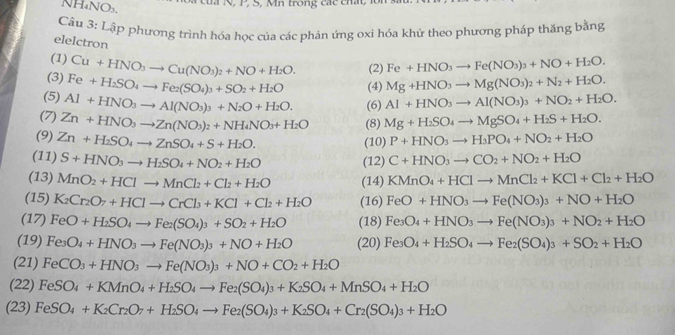 NH₄NO₃.
của N , P, S, Mn trong các ch a t    
Câu 3: Lập phương trình hóa học của các phản ứng oxi hóa khử theo phương pháp thăng bằng
elelctron
(1) Cu+HNO_3to Cu(NO_3)_2+NO+H_2O. (2) Fe+HNO_3to Fe(NO_3)_3+NO+H_2O.
(3) Fe+H_2SO_4to Fe_2(SO_4)_3+SO_2+H_2O Mg+HNO_3to Mg(NO_3)_2+N_2+H_2O.
(4)
(5) Al+HNO_3to Al(NO_3)_3+N_2O+H_2O. (6) Al+HNO_3to Al(NO_3)_3+NO_2+H_2O.
(7) Zn+HNO_3to Zn(NO_3)_2+NH_4NO_3+H_2O (8) Mg+H_2SO_4to MgSO_4+H_2S+H_2O.
(9) Zn+H_2SO_4to ZnSO_4+S+H_2O. (10) P+HNO_3to H_3PO_4+NO_2+H_2O
(11) S+HNO_3to H_2SO_4+NO_2+H_2O (12) C+HNO_3to CO_2+NO_2+H_2O
(13) MnO_2+HClto MnCl_2+Cl_2+H_2O KMnO_4+HClto MnCl_2+KCl+Cl_2+H_2O
(14)
(15) K_2Cr_2O_7+HClto CrCl_3+KCl+Cl_2+H_2O (16) FeO+HNO_3to Fe(NO_3)_3+NO+H_2O
(17) FeO+H_2SO_4to Fe_2(SO_4)_3+SO_2+H_2O (18) Fe_3O_4+HNO_3to Fe(NO_3)_3+NO_2+H_2O
(19) Fe_3O_4+HNO_3to Fe(NO_3)_3+NO+H_2O (20) Fe_3O_4+H_2SO_4to Fe_2(SO_4)_3+SO_2+H_2O
(21) FeCO_3+HNO_3to Fe(NO_3)_3+NO+CO_2+H_2O
(22) FeSO_4+KMnO_4+H_2SO_4to Fe_2(SO_4)_3+K_2SO_4+MnSO_4+H_2O
(23) FeSO_4+K_2Cr_2O_7+H_2SO_4to Fe_2(SO_4)_3+K_2SO_4+Cr_2(SO_4)_3+H_2O