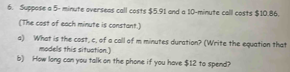 Suppose a 5- minute overseas call costs $5.91 and a 10-minute call costs $10.86. 
(The cast of each minute is constant.) 
a) What is the cost, c, of a call of m minutes duration? (Write the equation that 
models this situation.) 
b) How long can you talk on the phone if you have $12 to spend?