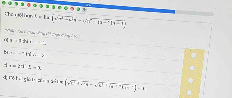 Cho giới hạn L=limlimits (sqrt(n^2+a^2n)-sqrt(n^2+(a+2)n+1)). 
(Nhấp vào ô màu vàng để chọn đúng / sai)
a) a=0 thì L=-1.
b) a=-2 thì L=3.
c) a=2th)L=0.
d) Có hai giá trị của để lim (sqrt(n^2+a^2n)-sqrt(n^2+(a+2)n+1))=0.