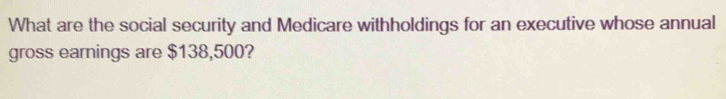 What are the social security and Medicare withholdings for an executive whose annual 
gross earnings are $138,500?