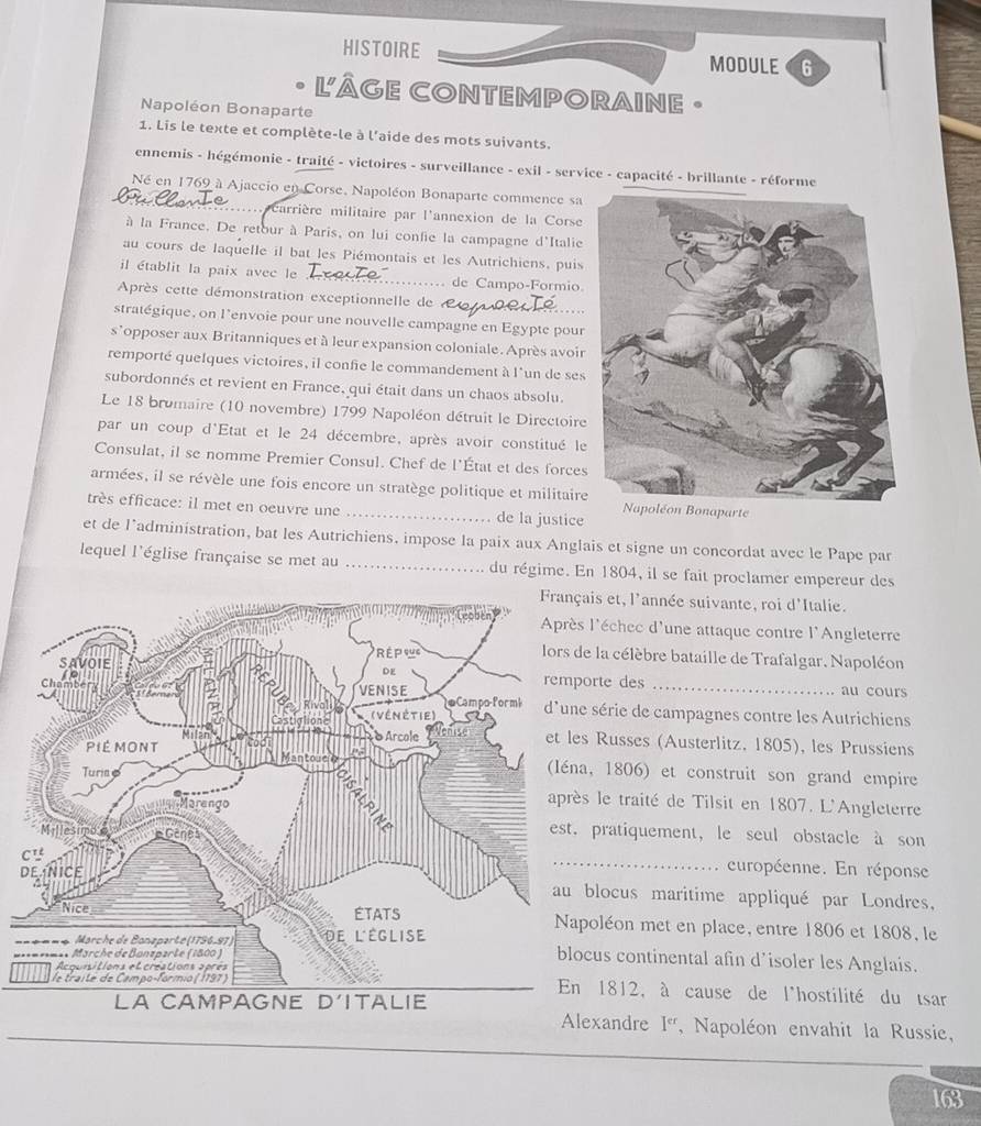 HISTOIRE MODULE 6
L'ÂGE CONTEMPORAINE •
Napoléon Bonaparte
1. Lis le texte et complète-le à l'aide des mots suivants.
ennemis - hégémonie - traité - victoires - surveillance - exil - service - capacité - brillante - réforme
Né en 1769 à Ajaccio en Corse, Napoléon Bonaparte commence sa
L  carrière militaire par l'annexion de la Corse
à la France. De retour à Paris, on lui confie la campagne d'Italie
au cours de laquelle il bat les Piémontais et les Autrichiens, puis
il établit la paix avec le _de Campo-Formio.
Après cette démonstration exceptionnelle de  
stratégique, on l'envoie pour une nouvelle campagne en Egypte pour
s° opposer aux Britanniques et à leur expansion coloniale. Après avoir
remporté quelques victoires, il confie le commandement à l'un de ses
subordonnés et revient en France, qui était dans un chaos absolu.
Le 18 bromaire (10 novembre) 1799 Napoléon détruit le Directoire
par un coup d'Etat et le 24 décembre, après avoir constitué le
Consulat, il se nomme Premier Consul. Chef de l'État et des forces
armées, il se révèle une fois encore un stratège politique et militaire
très efficace: il met en oeuvre une _de la justice
Napoléon Bonaparte
et de l’administration, bat les Autrichiens, impose la paix aux Anglais et signe un concordat avec le Pape par
lequel l'église française se met au _du régime. En 1804, il se fait proclamer empereur des
s et, l'année suivante, roi d'Italie.
'échec d'une attaque contre l'Angleterre
la célèbre bataille de Trafalgar. Napoléon
rte des_
au cours
série de campagnes contre les Autrichiens
Russes (Austerlitz, 1805), les Prussiens
1806) et construit son grand empire
le traité de Tilsit en 1807. L'Angleterre
pratiquement, le seul obstacle à son
_
curopéenne. En réponse
locus maritime appliqué par Londres,
oléon met en place, entre 1806 et 1808, le
us continental afin d’isoler les Anglais.
1812, à cause de l'hostilité du tsar
xandre I^(ct) ,Napoléon envahit la Russie,
163