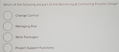 Which of the following are part of the Monitoring & Controlling Process Group?
Change Control
Managing Risk
Work Packages
Project Support Functions