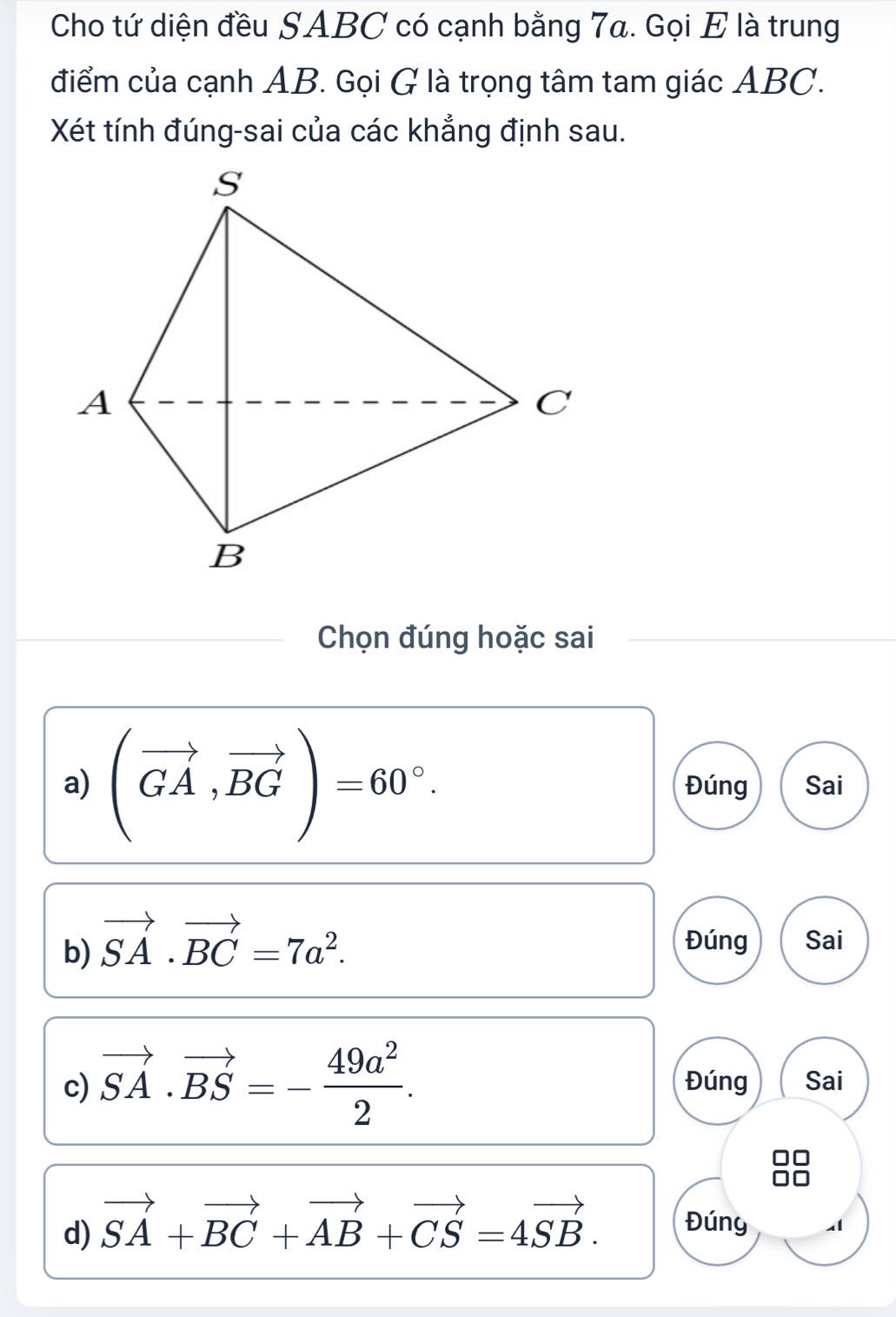 Cho tứ diện đều SABC có cạnh bằng 7a. Gọi E là trung
điểm của cạnh AB. Gọi G là trọng tâm tam giác ABC.
Xét tính đúng-sai của các khẳng định sau.
Chọn đúng hoặc sai
a) (vector GA,vector BG)=60°. Đúng Sai
b) vector SA· vector BC=7a^2. Đúng Sai
c) vector SA· vector BS=- 49a^2/2 . Đúng Sai
d) vector SA+vector BC+vector AB+vector CS=4vector SB. Đúny