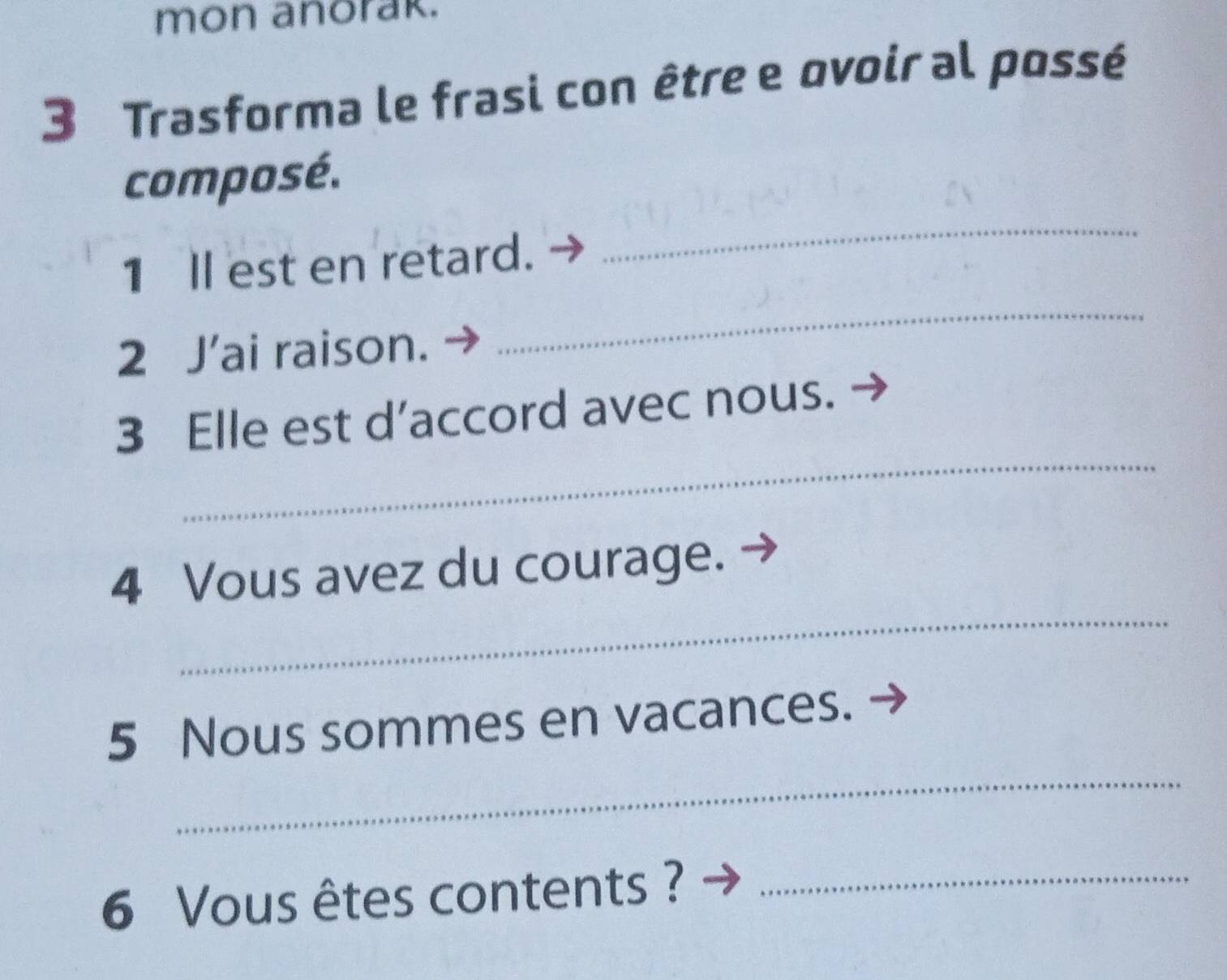 mon anorak. 
3 Trasforma le frasi con être e ovoir al possé 
_ 
composé. 
_ 
1 Il est en retard. 
2 J’ai raison. 
_ 
3 Elle est d’accord avec nous. 
_ 
4 Vous avez du courage. 
_ 
5 Nous sommes en vacances. 
6 Vous êtes contents ?_