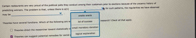 Certain restaurants are very proud of the political polls they conduct among their customers prior to elections because of the uncanny history of
predicting winners. The problem is that, unless there is a(n) _for such patterns, the regularities we have observed
may be_
.
onsite oracle
Theories have several functions. Which of the following are w lot of success research? Check all that apply.
Theories direct the researcher toward statistically s smail monetary donation
Theories can suggest potential remedies for social logical explanation