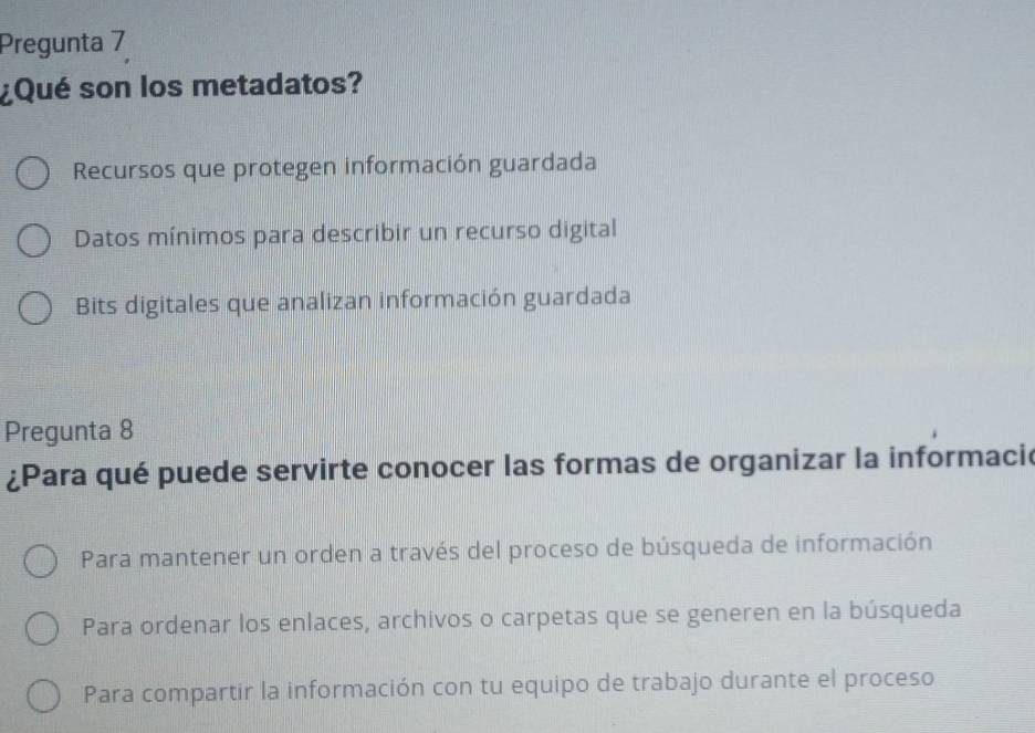 Pregunta 7
¿Qué son los metadatos?
Recursos que protegen información guardada
Datos mínimos para describir un recurso digital
Bits digitales que analizan información guardada
Pregunta 8
¿Para qué puede servirte conocer las formas de organizar la informacie
Para mantener un orden a través del proceso de búsqueda de información
Para ordenar los enlaces, archivos o carpetas que se generen en la búsqueda
Para compartir la información con tu equipo de trabajo durante el proceso