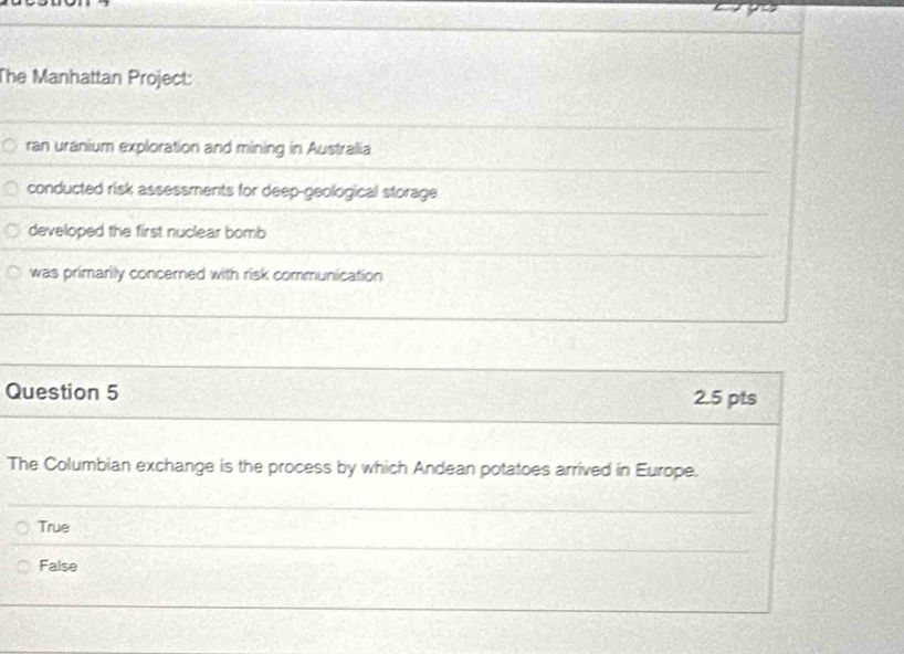 The Manhattan Project:
ran uranium exploration and mining in Australlia
conducted risk assessments for deep-geological storage
developed the first nuclear bomb
was primarily concerned with risk communication
Question 5 2.5 pts
The Columbian exchange is the process by which Andean potatoes arrived in Europe.
True
False