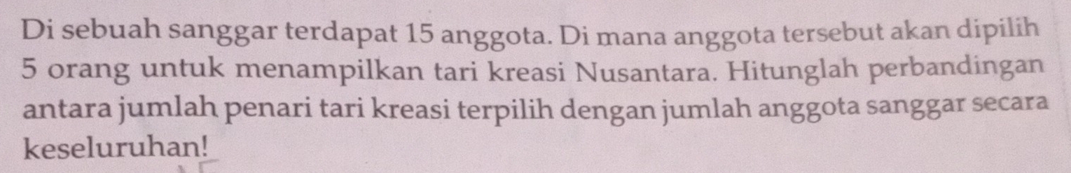 Di sebuah sanggar terdapat 15 anggota. Di mana anggota tersebut akan dipilih
5 orang untuk menampilkan tari kreasi Nusantara. Hitunglah perbandingan 
antara jumlah penari tari kreasi terpilih dengan jumlah anggota sanggar secara 
keseluruhan!