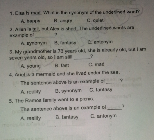 Elsa is mad. What is the synonym of the underlined word?
A. happy B. angry C. quiet
2. Allen is tall, but Alex is short. The underlined words are
example of _?
A. synonym B. fantasy C. antonym
3. My grandmother is 73 years old, she is already old, but I am
seven years old, so I am still _?
A. young B. fast C. mad
4. Ariel is a mermaid and she lived under the sea.
The sentence above is an example of _?
A. reality B. synonym C. fantasy
5. The Ramos family went to a picnic.
The sentence above is an example of_ ?
A. reality B. fantasy C. antonym