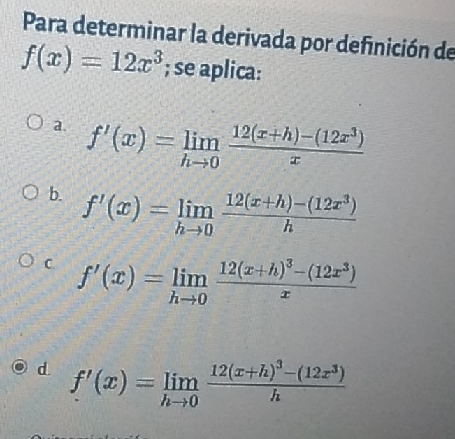 Para determinar la derivada por definición de
f(x)=12x^3; se aplica:
a. f'(x)=limlimits _hto 0 (12(x+h)-(12x^3))/x 
b. f'(x)=limlimits _hto 0 (12(x+h)-(12x^3))/h 
C. f'(x)=limlimits _hto 0frac 12(x+h)^3-(12x^3)x
d. f'(x)=limlimits _hto 0frac 12(x+h)^3-(12x^3)h