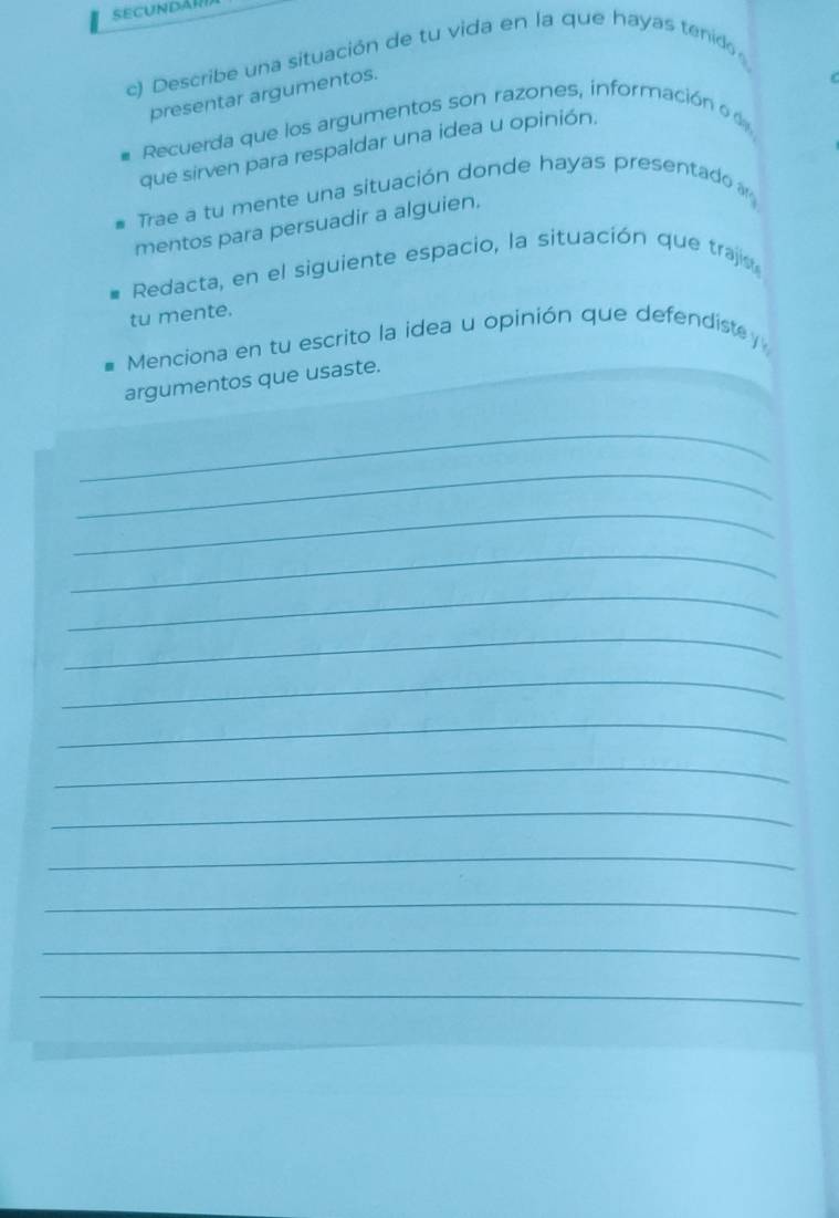 Secundán 
c) Describe una situación de tu vida en la que hayas tenido 
presentar argumentos. 
# Recuerda que los argumentos son razones, información 
que sirven para respaldar una idea u opinión. 
# Trae a tu mente una situación donde hayas presentado 
mentos para persuadir a alguien. 
Redacta, en el siguiente espacio, la situación que trajs 
tu mente. 
Menciona en tu escrito la idea u opinión que defendiste y 
argumentos que usaste. 
_ 
_ 
_ 
_ 
_ 
_ 
_ 
_ 
_ 
_ 
_ 
_ 
_ 
_