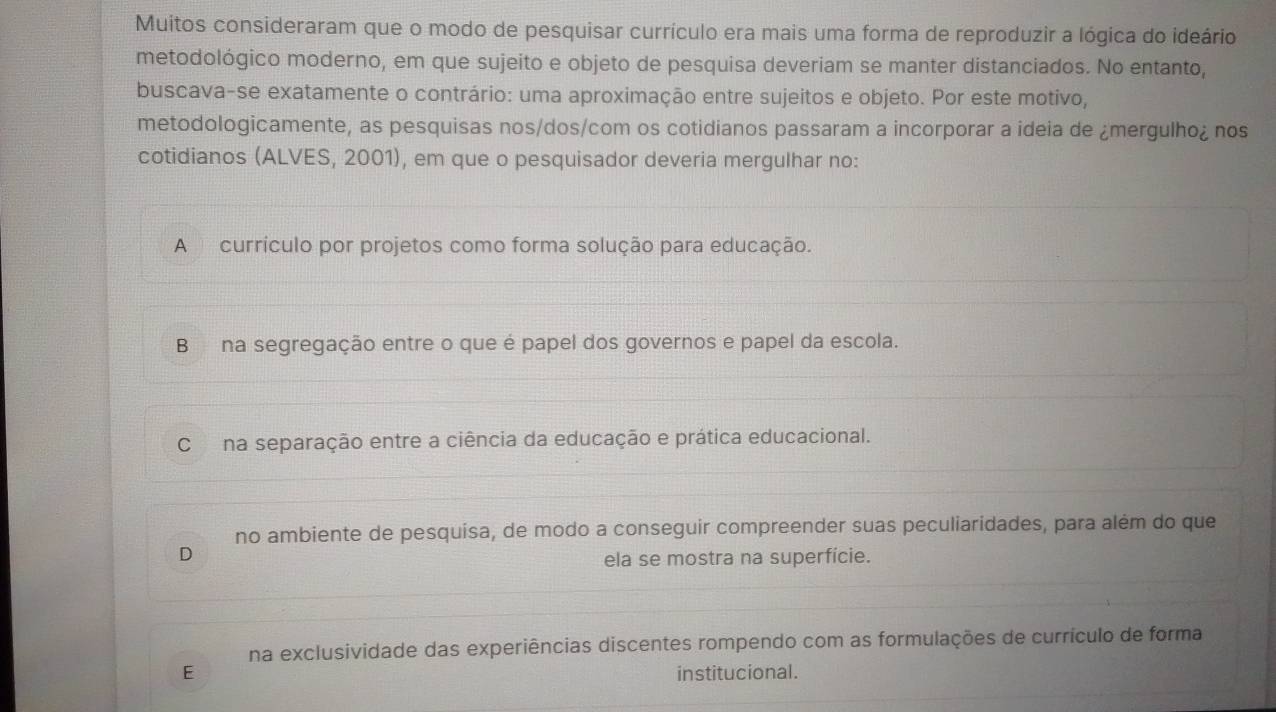 Muitos consideraram que o modo de pesquisar currículo era mais uma forma de reproduzir a lógica do ideário
metodológico moderno, em que sujeito e objeto de pesquisa deveriam se manter distanciados. No entanto,
buscava-se exatamente o contrário: uma aproximação entre sujeitos e objeto. Por este motivo,
metodologicamente, as pesquisas nos/dos/com os cotidianos passaram a incorporar a ideia de ¿mergulho¿ nos
cotidianos (ALVES, 2001), em que o pesquisador deveria mergulhar no:
A currículo por projetos como forma solução para educação.
B na segregação entre o que é papel dos governos e papel da escola.
C na separação entre a ciência da educação e prática educacional.
no ambiente de pesquísa, de modo a conseguir compreender suas peculiaridades, para além do que
D ela se mostra na superfície.
na exclusividade das experiências discentes rompendo com as formulações de currículo de forma
E institucional.