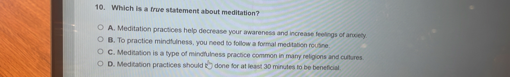 Which is a true statement about meditation?
A. Meditation practices help decrease your awareness and increase feelings of anxiety.
B. To practice mindfulness, you need to follow a formal meditation routine.
C. Meditation is a type of mindfulness practice common in many religions and cultures.
D. Meditation practices should done for at least 30 minutes to be beneficial.