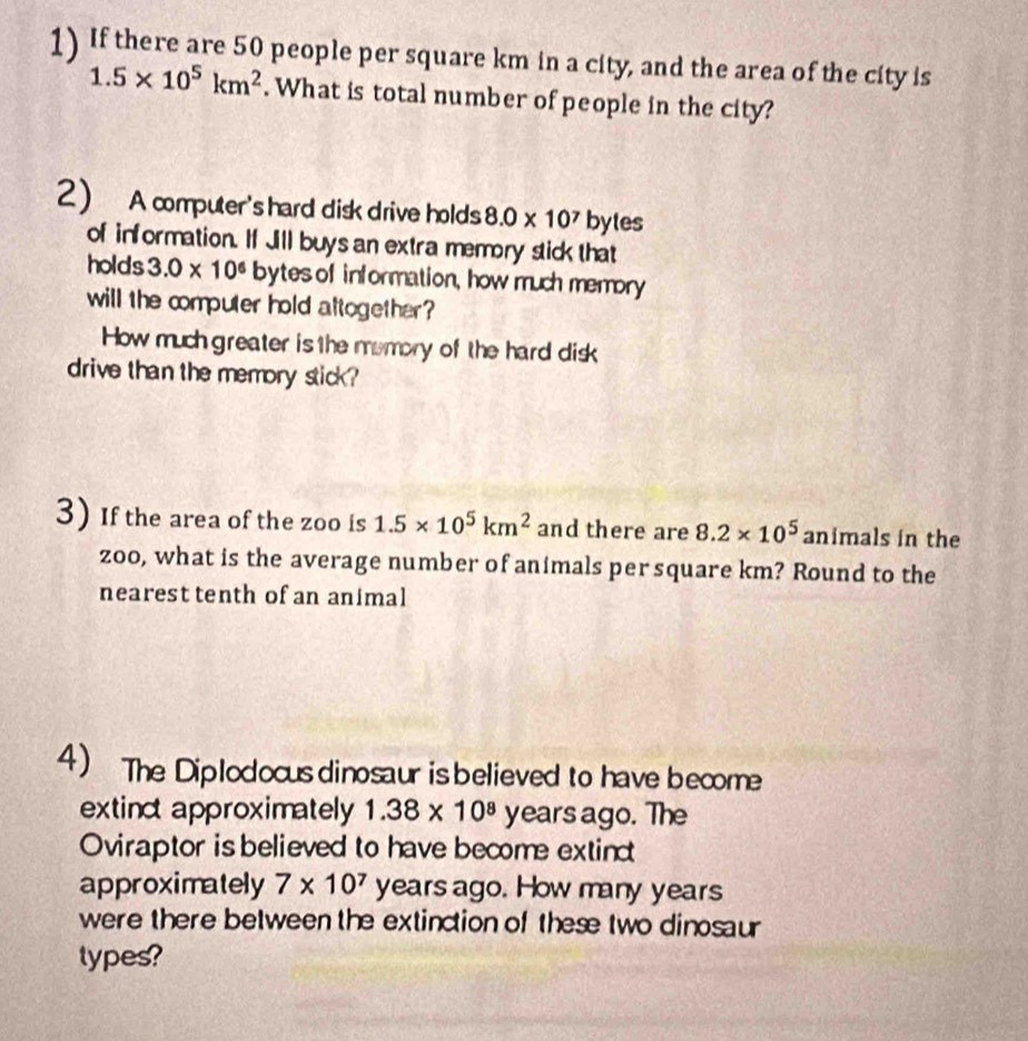 If there are 50 people per square km in a city, and the area of the city is
1.5* 10^5km^2. What is total number of people in the city? 
2) A computer's hard disk drive holds 8.0* 10^7 bytes 
of information. If Jill buys an extra memory stick that 
holds 3.0* 10^6 bytes of information, how much memory 
will the computer hold attogether 
How much greater is the memory of the hard disk 
drive than the memory stick? 
3) If the area of the zoo is 1.5* 10^5km^2 and there are 8.2* 10^5 animals in the 
zoo, what is the average number of animals per square km? Round to the 
nearest tenth of an animal 
4) The Diplodocus dinosaur is believed to have become 
extinc approximately 1.38* 10^8 years ago. The 
Oviraptor is believed to have become extinc 
approximately 7* 10^7 years ago. How many years
were there between the extinction of these two dinosaur 
types?