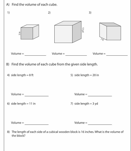 Find the volume of each cube. 
1) 
2) 
3) 
_ 
__ 
Volume = Volume = Volume = 
B) Find the volume of each cube from the given side length. 
4) side length =8ft 5) side length =20in
_ 
Volume = Volume = 
_ 
6) side length =11in 7) side length =3yd
_ 
Volume = Volume = 
_ 
8) The length of each side of a cubical wooden block is 16 inches. What is the volume of 
the block?