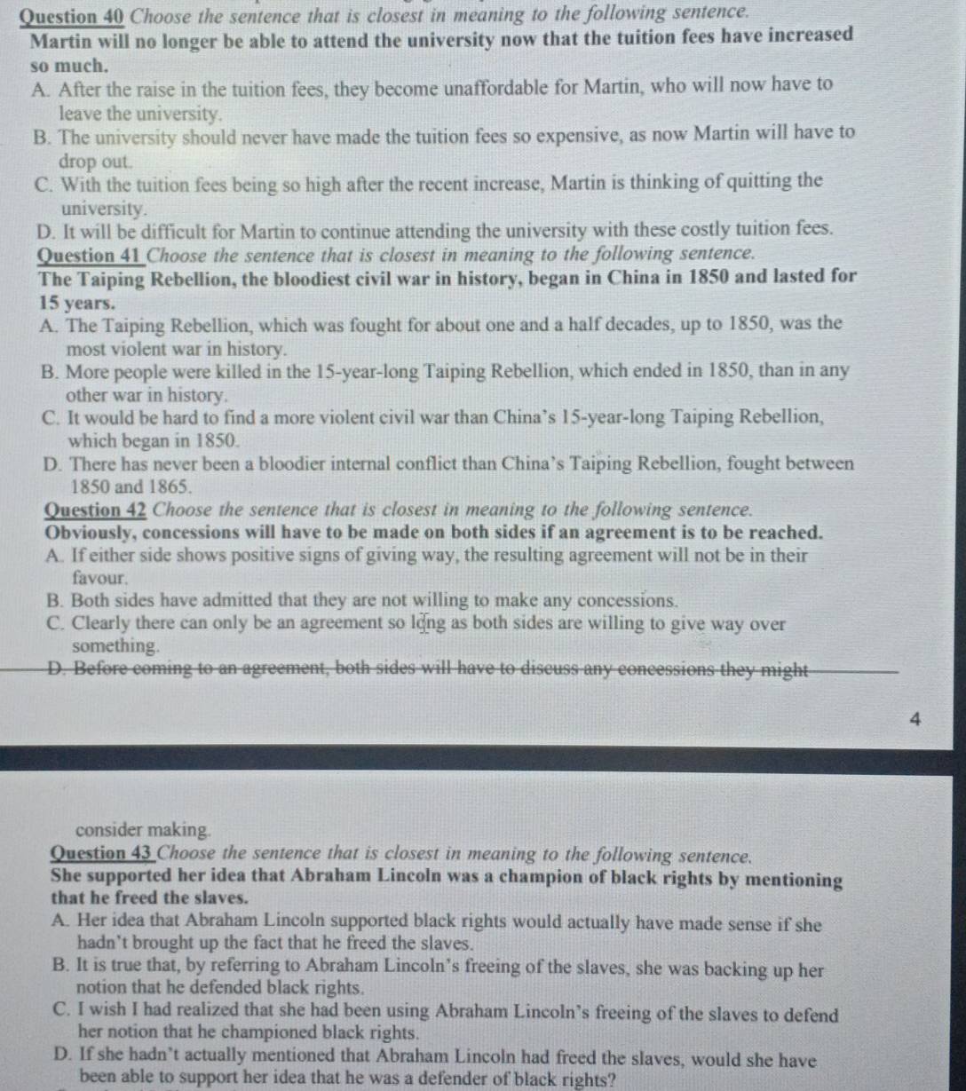 Choose the sentence that is closest in meaning to the following sentence.
Martin will no longer be able to attend the university now that the tuition fees have increased
so much.
A. After the raise in the tuition fees, they become unaffordable for Martin, who will now have to
leave the university.
B. The university should never have made the tuition fees so expensive, as now Martin will have to
drop out.
C. With the tuition fees being so high after the recent increase, Martin is thinking of quitting the
university.
D. It will be difficult for Martin to continue attending the university with these costly tuition fees.
Question 41 Choose the sentence that is closest in meaning to the following sentence.
The Taiping Rebellion, the bloodiest civil war in history, began in China in 1850 and lasted for
15 years.
A. The Taiping Rebellion, which was fought for about one and a half decades, up to 1850, was the
most violent war in history.
B. More people were killed in the 15-year-long Taiping Rebellion, which ended in 1850, than in any
other war in history.
C. It would be hard to find a more violent civil war than China’s 15-year-long Taiping Rebellion,
which began in 1850.
D. There has never been a bloodier internal conflict than China’s Taiping Rebellion, fought between
1850 and 1865.
Question 42 Choose the sentence that is closest in meaning to the following sentence.
Obviously, concessions will have to be made on both sides if an agreement is to be reached.
A. If either side shows positive signs of giving way, the resulting agreement will not be in their
favour.
B. Both sides have admitted that they are not willing to make any concessions.
C. Clearly there can only be an agreement so long as both sides are willing to give way over
something.
D. Before coming to an agreement, both sides will have to discuss any concessions they might
4
consider making.
Question 43 Choose the sentence that is closest in meaning to the following sentence.
She supported her idea that Abraham Lincoln was a champion of black rights by mentioning
that he freed the slaves.
A. Her idea that Abraham Lincoln supported black rights would actually have made sense if she
hadn't brought up the fact that he freed the slaves.
B. It is true that, by referring to Abraham Lincoln’s freeing of the slaves, she was backing up her
notion that he defended black rights.
C. I wish I had realized that she had been using Abraham Lincoln’s freeing of the slaves to defend
her notion that he championed black rights.
D. If she hadn’t actually mentioned that Abraham Lincoln had freed the slaves, would she have
been able to support her idea that he was a defender of black rights?