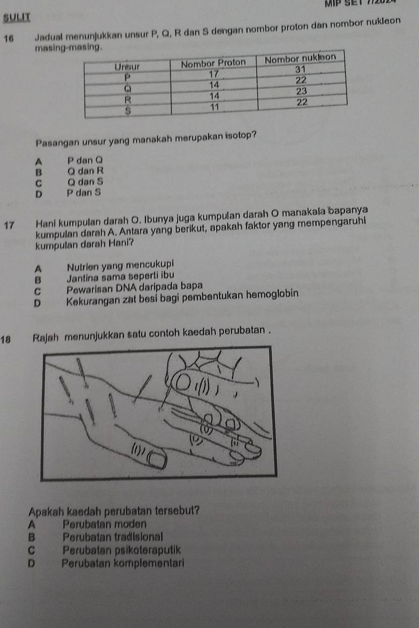 MP SET 7720.
SULIT
16 Jadual menunjukkan unsur P, Q, R dan S dengan nombor proton dan nombor nukleon
masin
Pasangan unsur yang manakah merupakan isotop?
A P dan Q
B Q dan R
C Q dan S
D P dan S
17 Hani kumpulan darah O. Ibunya juga kumpulan darah O manakala bapanya
kumpulan darah A. Antara yang berikut, apakah faktor yang mempengaruhi
kumpulan darah Hani?
A Nutrien yang mencukupi
B Jantina sama seperti ibu
C Pewarisan DNA daripada bapa
D Kekurangan zat besi bagi pembentukan hemoglobin
18 Rajah menunjukkan satu contoh kaedah perubatan .
Apakah kaedah perubatan tersebut?
A Perubatan moden
B Perubatan tradisional
C Perubatan psikoteraputik
D Perubatan komplementari