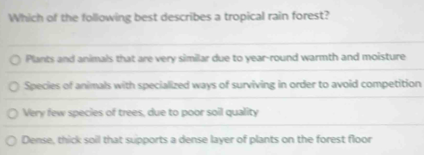 Which of the following best describes a tropical rain forest?
Plants and animals that are very similar due to year -round warmth and moisture
Species of animals with specialized ways of surviving in order to avoid competition
Very few species of trees, due to poor soil quality
Dense, thick soil that supports a dense layer of plants on the forest floor