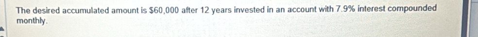 The desired accumulated amount is $60,000 after 12 years invested in an account with 7.9% interest compounded 
monthly.