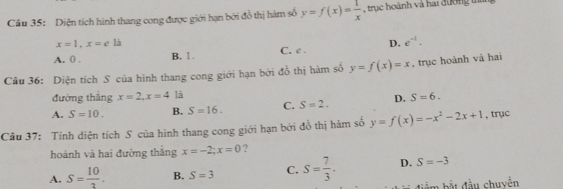 Diện tích hình thang cong được giới hạn bởi đồ thị hàm số y=f(x)= 1/x  , trục hoành và hai đường than
x=1, x=ela
D. e^(-1).
A. 0. B. 1. C. e.
Câu 36: Diện tích S của hình thang cong giới hạn bởi đồ thị hàm số y=f(x)=x , trục hoành và hai
đường thắng x=2, x=4 là
A. S=10. B. S=16. C. S=2. D. S=6. 
Câu 37: Tính diện tích S của hình thang cong giới hạn bởi đồ thị hàm số y=f(x)=-x^2-2x+1 , trục
hoành và hai đường thăng x=-2; x=0 ?
A. S= 10/3 . B. S=3
C. S= 7/3 . D. S=-3
điểm bắt đầu chuyền