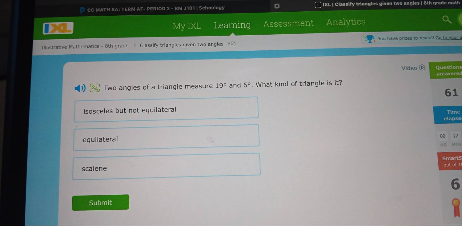 CC MATH 8A: TERM AF- PERIOD 2 - RM J101 | Schoology D IXL | Classify triangles given two angles | 8th grade math
My IXL Learning Assessment Analytics
You have prizes to reveal! Go to your o
Illustrative Mathematics - 8th grade > Classify triangles given two angles VEN
Video ⓑ Questions
answered
Two angles of a triangle measure 19° and 6°. What kind of triangle is it?
61
isosceles but not equilateral Time
elapse
equilateral
00 22
HR MIN
SmartS
scalene out of 1
6
Submit