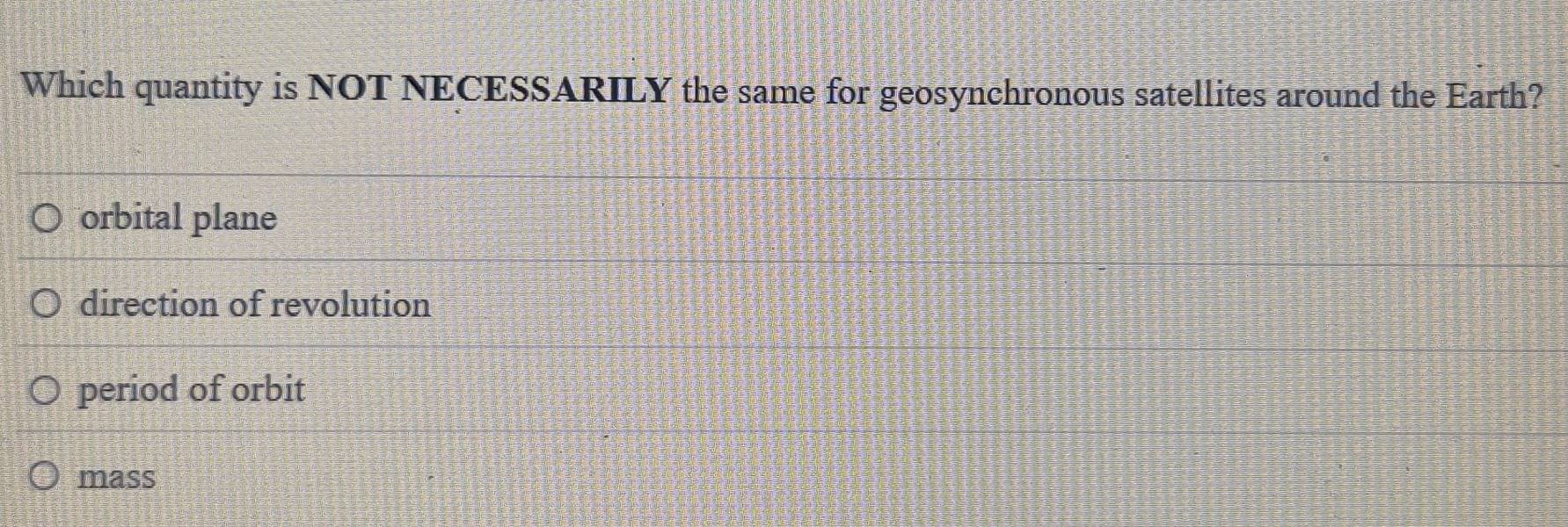 Which quantity is NOT NECESSARILY the same for geosynchronous satellites around the Earth?
orbital plane
direction of revolution
period of orbit
mass