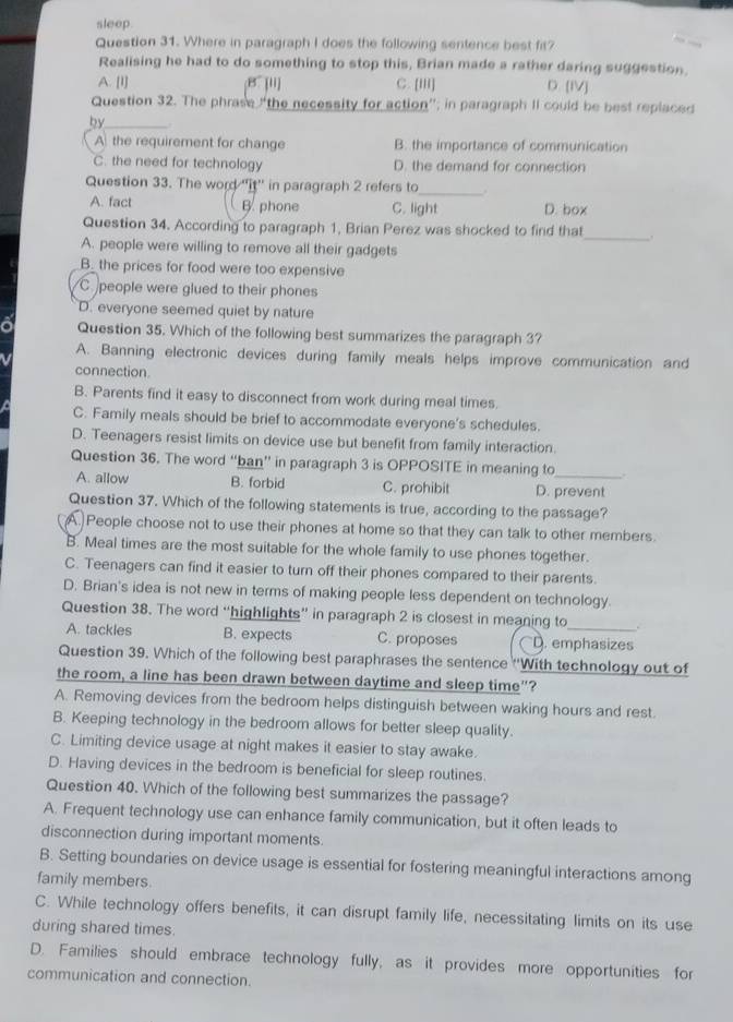 sleep.
Question 31. Where in paragraph I does the following sentence best fir?
Realising he had to do something to stop this, Brian made a rather daring suggestion.
A. [I] B [ii] C. [III] D. [IV]
Question 32. The phrase “the necessity for action”; in paragraph II could be best replaced
by_
A the requirement for change B. the importance of communication
C. the need for technology D. the demand for connection
Question 33. The word ''it'' in paragraph 2 refers to_ .
A. fact B. phone C. light D. box
Question 34. According to paragraph 1, Brian Perez was shocked to find that_ .
A. people were willing to remove all their gadgets
_B_ the prices for food were too expensive
C people were glued to their phones
D. everyone seemed quiet by nature
Question 35. Which of the following best summarizes the paragraph 3?
A. Banning electronic devices during family meals helps improve communication and
connection
B. Parents find it easy to disconnect from work during meal times.
C. Family meals should be brief to accommodate everyone's schedules.
D. Teenagers resist limits on device use but benefit from family interaction.
Question 36. The word “ban” in paragraph 3 is OPPOSITE in meaning to
A. allow B. forbid C. prohibit D. prevent
Question 37. Which of the following statements is true, according to the passage?
A. People choose not to use their phones at home so that they can talk to other members.
B. Meal times are the most suitable for the whole family to use phones together.
C. Teenagers can find it easier to turn off their phones compared to their parents.
D. Brian's idea is not new in terms of making people less dependent on technology.
Question 38. The word “highlights” in paragraph 2 is closest in meaning to _.
A. tackles B. expects C. proposes D. emphasizes
Question 39. Which of the following best paraphrases the sentence ''With technology out of
the room, a line has been drawn between daytime and sleep time”?
A. Removing devices from the bedroom helps distinguish between waking hours and rest.
B. Keeping technology in the bedroom allows for better sleep quality.
C. Limiting device usage at night makes it easier to stay awake.
D. Having devices in the bedroom is beneficial for sleep routines.
Question 40. Which of the following best summarizes the passage?
A. Frequent technology use can enhance family communication, but it often leads to
disconnection during important moments
B. Setting boundaries on device usage is essential for fostering meaningful interactions among
family members.
C. While technology offers benefits, it can disrupt family life, necessitating limits on its use
during shared times.
D. Families should embrace technology fully, as it provides more opportunities for
communication and connection.