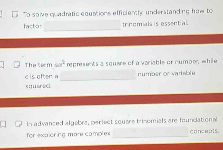 To solve quadratic equations efficiently, understanding how to 
factor trinomials is essential. 
The term ax^2 represents a square of a variable or number, while
c is often a _number or variable 
squared. 
In advanced algebra, perfect square trinomials are foundational 
for exploring more complex _concepts.