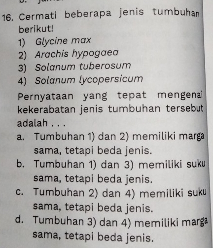 Cermati beberapa jenis tumbuhan
berikut!
1) Glycine max
2) Arachis hypogaea
3) Solanum tuberosum
4) Solanum lycopersicum
Pernyataan yang tepat mengenai
kekerabatan jenis tumbuhan tersebut
adalah . . .
a. Tumbuhan 1) dan 2) memiliki marga
sama, tetapi beda jenis.
b. Tumbuhan 1) dan 3) memiliki suku
sama, tetapi beda jenis.
c. Tumbuhan 2) dan 4) memiliki suku
sama, tetapi beda jenis.
d. Tumbuhan 3) dan 4) memiliki marga
sama, tetapi beda jenis.