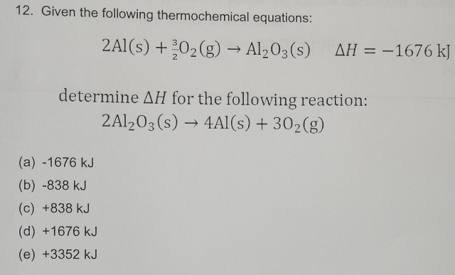 Given the following thermochemical equations:
2Al(s)+ 3/2 O_2(g)to Al_2O_3(s) △ H=-1676kJ
determine △ H for the following reaction:
2Al_2O_3(s)to 4Al(s)+3O_2(g)
(a) -1676 kJ
(b) -838 kJ
(c) +838 kJ
(d) +1676 kJ
(e) +3352 kJ