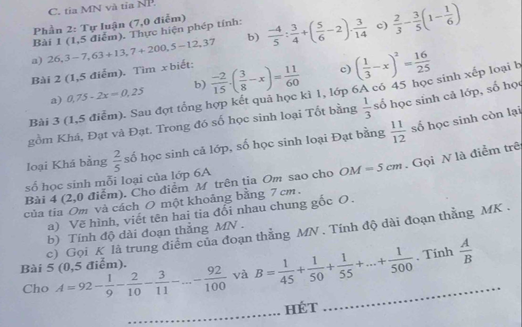 tia MN và tỉa NP.
Phần 2: Tự luận (7,0 điễm)
Bài 1 (1,5 điểm). Thực hiện phép tính:
c)
a) 26,3-7,63+13,7+200,5-12,37 b)  (-4)/5 : 3/4 +( 5/6 -2)·  3/14   2/3 - 3/5 (1- 1/6 )
Bài 2 (1,5 điểm). Tìm xbiết:
c)
a) 0,75-2x=0,25 b)  (-2)/15 · ( 3/8 -x)= 11/60  ( 1/3 -x)^2= 16/25 
Bài 3 (1,5 điểm). Sau đợt tổng hợp kết quả học kì 1, lớp 6A có 45 học sinh xếp loại b
gồm Khá, Đạt và Đạt. Trong đó số học sinh loại Tốt bằng  1/3  số học sinh cả lớp, số học
loại Khá bằng  2/5  số học sinh cả lớp, số học sinh loại Đạt bằng  11/12  số học sinh còn lại
Bài 4 (2,0 điểm). Cho điểm M trên tia Om sao cho OM=5cm. Gọi N là điểm trê
số học sinh mỗi loại của lớp 6A
của tia Om và cách O một khoảng bằng 7 cm .
a) Vẽ hình, viết tên hai tia đổi nhau chung gốc O.
c) Gọi K là trung điểm của đoạn thắng MN . Tính độ dài đoạn thằng MK .
b) Tính độ dài đoạn thắng MN .
. Tính
Bài 5 (0,5 điểm).
Cho A=92- 1/9 - 2/10 - 3/11 -...- 92/100  và B= 1/45 + 1/50 + 1/55 +...+ 1/500  _  A/B 
_
Hét