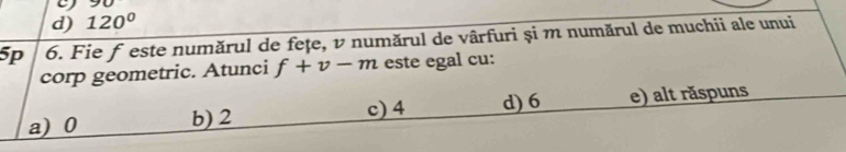 90
d) 120°
5p 6. Fie ƒ este numărul de fețe, v numărul de vârfuri și m numărul de muchii ale unui
corp geometric. Atunci f+v-m este egal cu:
c) 4 d) 6
a) 0 b) 2 e) alt răspuns