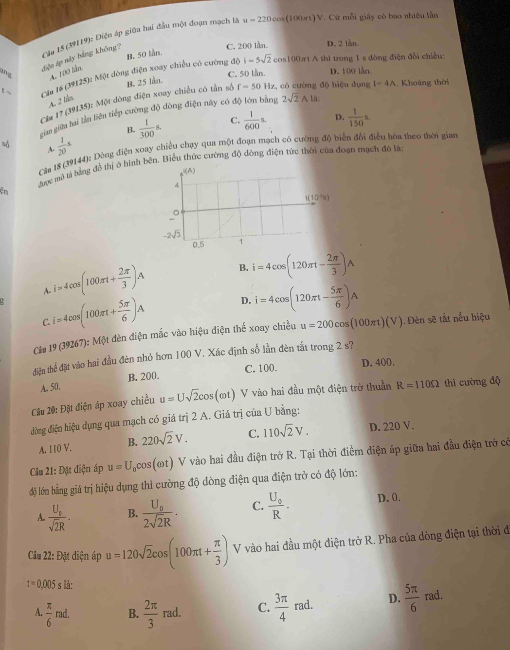 Cầu 15 (39119): Điện áp giữa hai đầu một đoạn mạch là u=220cos (100πt)V. Cứ mỗi giây có bao nhiêu lần
B. 50 lần.
diện áp này bằng không?
C. 200 lần. D. 2 lần.
ing A. 100 lần. i=5sqrt(2) cos100πt A thì trong 1 s dòng điện đổi chiều:
C. 50 lần. D. 100 lån.
t =  Câu 16 (39125): Một dòng điện xoay chiều có cường độ
B, 25 lần.
Câu 17 (39135): Một dòng điện xoay chiều có tần số f=50Hz z, có cường độ hiệu dụng I=4A. Khoảng thời
A. 2 lần.
gian giữa hai lần liên tiếp cường độ dòng điện này có độ lớn bằng 2sqrt(2)Ala.
B.  1/300 s.
D.
C.  1/600 s.  1/150 s.
số  1/20 s
A.
Câu 18 (39144): Dòng điện xoay chiều chạy qua một đoạn mạch có cường độ biển đối điều hòa theo thời gian
được mô tả bằng đồ thị ở hình bên. Biểu hức cường độ dòng điện tức thời của đoạn mạch đó là:
i(A )
4
ện
t(10^(-2)s)
_o
-2sqrt(3)
0.5 1
i=4cos (100π t+ 2π /3 )A
B. i=4cos (120π t- 2π /3 )A
A.
C. i=4cos (100π t+ 5π /6 )A
D. i=4cos (120π t- 5π /6 )A
Câu 19 (39267): Một đèn điện mắc vào hiệu điện thế xoay chiều u=200cos (100π t)(V). Đèn sẽ tắt nếu hiệu
điện thể đặt vào hai đầu đèn nhỏ hơn 100 V. Xác định số lần đèn tắt trong 2 s?
B. 200. C. 100. D. 400.
A. 50.
Câu 20: Đặt điện áp xoay chiều u=Usqrt(2)cos (omega t) V vào hai đầu một điện trở thuần R=110Omega thì cường độ
dòng điện hiệu dụng qua mạch có giá trị 2 A. Giá trị của U bằng:
C. 110sqrt(2)V.
A. 110 V.
B. 220sqrt(2)V. D. 220 V.
Câu 21: Đặt điện áp u=U_0cos (omega t) V vào hai đầu điện trở R. Tại thời điểm điện áp giữa hai đầu điện trở có
độ lớn bằng giá trị hiệu dụng thì cường độ dòng điện qua điện trở có độ lớn:
A. frac U_0sqrt(2)R. frac U_02sqrt(2)R. D. 0.
B.
C. frac U_0R.
Câu 22: Đặt điện áp u=120sqrt(2)cos (100π t+ π /3 ) V vào hai đầu một điện trở R. Pha của dòng điện tại thời đ
t=0,005s là:
D.
A  π /6 rad.
B.  2π /3  rad.
C.  3π /4  rad.  5π /6  rad.