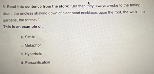 Read this sentence from the story: "But then they always awoke to the tatting
drum, the endless shaking down of clear bead necklaces upon the roof, the walk, the
gardens, the forests."
This is an example of:
a. Simile
b. Metaphor
c. Hyperbole
d. Personification