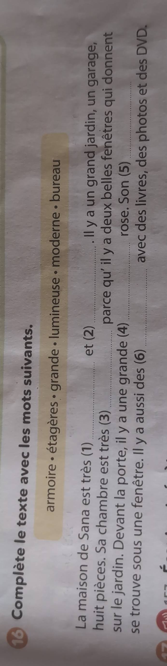 Complète le texte avec les mots suivants. 
armoire : étagères : grande • lumineuse - moderne » bureau 
La maison de Sana est très (1)_ _. Il y a un grand jardin, un garage, 
et (2) 
huit pièces. Sa chambre est très (3)_ 
parce qu' il y a deux belles fenêtres qui donnent 
sur le jardin. Devant la porte, il y a une grande (4)_ 
rose. Son (5)_ 
se trouve sous une fenêtre. Il y a aussi des (6) avec des livres, des photos et des DVD.