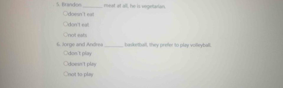 Brandon_ meat at all, he is vegetarian.
Odoesn't eat
don't eat
not eats
6. Jorge and Andrea _basketball, they prefer to play volleyball.
Odon't play
doesn't play
○not to play