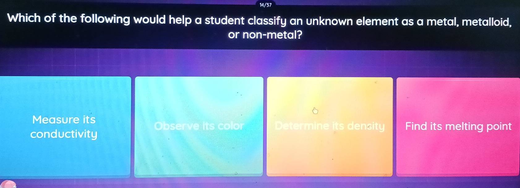 14/37
Which of the following would help a student classify an unknown element as a metal, metalloid,
or non-metal?
Measure its
Observe its color Determine its density Find its melting point
conductivity