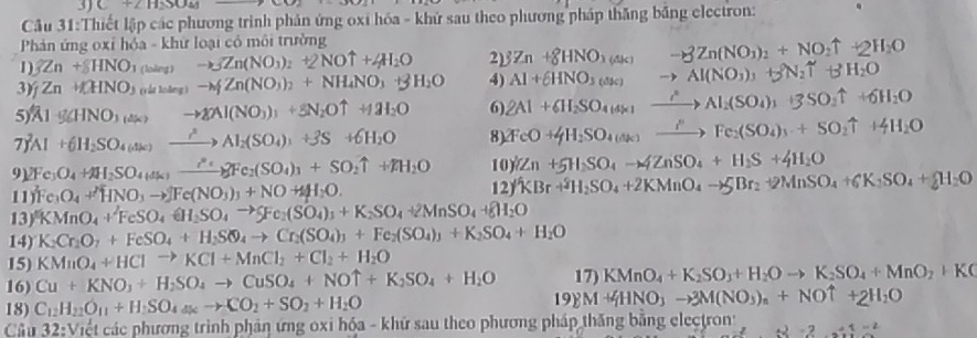 C+2H_2SO_4
Câu 31:Thiết lập các phương trình phản ứng oxi hóa - khử sau theo phương pháp thăng bằng electron:
Phản ứng oxỉ hỏa - khứ loại có môi trường
1) 3Zn+8HNO_3 1-ln to _3Zn(NO_3)_2+2NOuparrow +4H_2O 2) 3Zn+8HNO_3(△ k) -8Zn(NO_3)_2+NO_2uparrow +2H_2O
3) Zn+INO_3 (rất loàng ) -w∉ Zn(NO_3)_2+NH_4NO_3+3H_2O 4) Al+6HNO_3(dk) to Al(NO_3)_3+3N_2uparrow +3H_2O
5 A1g(HNO_3(ak)) to gAnI(NO_3)_3+5N_2Ouparrow +1_2O 6) 2Al+6H_2SO_4(4* ) xrightarrow lambda Al_2(SO_4)_3+3SO_2uparrow +6H_2O
7)^2Al+6H_2SO_4(alks) xrightarrow lambda Al_2(SO_4)_3+3S+6H_2O 8) 2FeO+4H_2SO_4(dk) xrightarrow I''Fe_2(SO_4)_3+SO_2uparrow +4H_2O
91 2Fe_3O_4+AH_2SO_4(a_2_ ?^EFe_2(SO_4)_3+SO_2uparrow +FH_2O 10 Zn+5H_2SO_4to 4ZnSO_4+H_2S+4H_2O
11) Fe_3O_4+HNO_3to JFe(NO_3)_3+NO+4H_2O. 12 KBr+^3H_2SO_4+2KMnO_4to SBr_2+2MnSO_4+6K_2SO_4+8H_2O
13) KMnO_4+FeSO_4rightarrow SO_4to SFe_2(SO_4)_3+K_2SO_4+2MnSO_4to 8H_2O
14) K_2Cr_2O_7+FeSO_4+H_2SO_4to Cr_2(SO_4)_3+Fe_2(SO_4)_3+K_2SO_4+H_2O
15) KMnO_4+HClto KCl+MnCl_2+Cl_2+H_2O
16) Cu+KNO_3+H_2SO_4to CuSO_4+NOuparrow +K_2SO_4+H_2O 17 KMnO_4+K_2SO_3+H_2Oto K_2SO_4+MnO_2+K(
18) C_12H_22O_11+H_2SO_4to CO_2+SO_2+H_2O 19 M+4HNO_3to 3M(NO_3)_n+NOuparrow +2H_2O
Câu 32: Việt các phương trình phản ứng oxi hóa - khữ sau theo phương pháp thăng bằng electron z· z^2· 2· z^2=