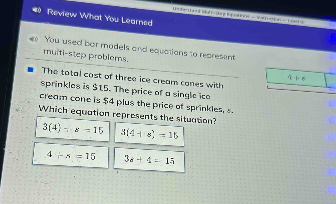 Understand Multi-Step Equations — Instruction — Level G
Review What You Learned
You used bar models and equations to represent
multi-step problems.
4+s
The total cost of three ice cream cones with
sprinkles is $15. The price of a single ice
cream cone is $4 plus the price of sprinkles, s.
Which equation represents the situation?
3(4)+s=15 3(4+s)=15
4+s=15 3s+4=15