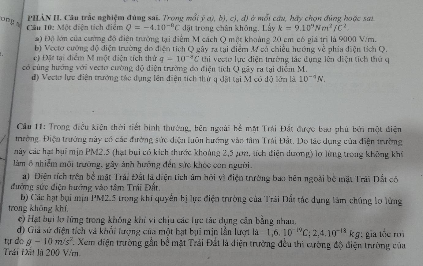 PHÀN II. Câu trắc nghiệm đúng sai. Trong mỗi ý a), b), c), d) ở mỗi câu, hãy chọn đúng hoặc sai.
ongn
Câu 10: Một điện tích điểm Q=-4.10^(-8)C đặt trong chân không. Lấy k=9.10^9Nm^2/C^2.
a) Độ lớn của cường độ điện trường tại điểm M cách Q một khoảng 20 cm có giá trị là 9000 V/m.
b) Vectơ cường độ điện trường do điện tích Q gây ra tại điểm M có chiều hướng về phía điện tích Q.
c) Đặt tại điểm M một điện tích thử q=10^(-8)C thì vectơ lực điện trường tác dụng lên điện tích thử q
có cùng hướng với vectơ cường độ điện trường do điện tích Q gây ra tại điểm M.
d) Vectơ lực điện trường tác dụng lên điện tích thử q đặt tại M có độ lớn là 10^(-4)N.
Câu 11: Trong điều kiện thời tiết bình thường, bên ngoài bề mặt Trái Đất được bao phủ bởi một điện
trường. Điện trường này có các đường sức điện luôn hướng vào tâm Trái Đất. Do tác dụng của điện trường
này các hạt bụi mịn PM2.5 (hạt bụi có kích thước khoảng 2,5 μm, tích điện dương) lơ lửng trong không khí
làm ô nhiễm môi trường, gây ảnh hưởng đến sức khỏe con người.
a) Điện tích trên bề mặt Trái Đất là điện tích âm bởi vì điện trường bao bên ngoài bề mặt Trái Đất có
đường sức điện hướng vào tâm Trái Đất.
b) Các hạt bụi mịn PM2.5 trong khí quyển bị lực điện trường của Trái Đất tác dụng làm chúng lơ lửng
trong không khí.
c) Hạt bụi lơ lửng trong không khí vì chịu các lực tác dụng cân bằng nhau.
d) Giả sử điện tích và khối lượng của một hạt bụi mịn lần lượt ldot a-1,6.10^(-19)C;2,4.10^(-18)kg; gia tốc rơi
tự do g=10m/s^2 F. Xem điện trường gần bề mặt Trái Đất là điện trường đều thì cường độ điện trường của
Trái Đất là 200 V/m.