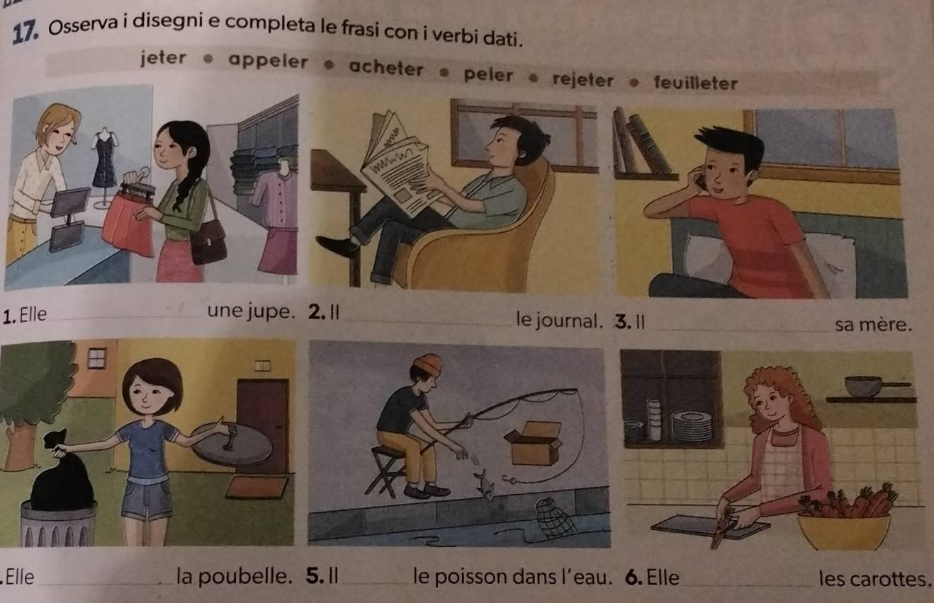 Osserva i disegni e completa le frasi con i verbi dati. 
jeter ● appeler ● acheter ● peler ● 
1. Elle _une jupe. 2. Il _le journal. 3. ll_ 
sa mère. 
Elle _la poubelle. 5. Il _le poisson dans l’eau. 6. Elle _les carottes.